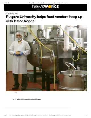 1/10/2015 Rutgers University helps food vendors keep up with latest trends — NewsWorks
http://www.newsworks.org/index.php/local/new-jersey/44740-rutgers-university-uses-food-science-to-help-vendors-become-more-profitable 1/6
OCTOBER 3, 2012
Rutgers University helps food vendors keep up
with latest trends
1 / 2
 Food Innovation Center's shared processing area is used to create new products.  (Tara Nurin/for NewsWorks)
BY TARA NURIN FOR NEWSWORKS
(http://www.newsworks.org)
 