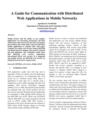 A Guide for Communication with Distributed
Web Applications in Mobile Networks
Agastheswar Suribhatla
Department of Engineering and Computing Studies
Arizona State University
asuirbha@asu.edu
Abstract:
Mobile devices with the ability to run complex
applications are increasing enormously and their
cohesiveness with web services has been an integral
part of them. One of the major concerns with these
mobile applications is response time. This paper
evaluates two major web services namely RESTful
and SOAP based on timings when used on android
and iOS platforms. The evaluation results show
that RESTful web services outperform
conventional SOAP web services. It is suggested
that mobile devices use RESTful web services on
mobile devices for lower response time.
Keywords: RESTful, web services, Mobile, SOAP
I. INTRODUCTION:
Web applications usually deal with data and its
operations. Clients can interact with web applications
either by requesting or by manipulating data. Web
service [1] is a software system which allows to
applications to share data over a network using a
standard way such as XML messaging and other web
standards. Web Service Description Language
(WSDL) [13] is a XML based protocol that describes
the operations that web services perform and how
those can be accessed. Messages between applications
are exchanged in XML through SOAP protocol [2]
and XML RPC over HTTP. SOAP uses GET/POST
whereas XML RPC uses remote procedural calls that
work on HTTP, usually XML RPC executes a
procedure on the server and then gets the response in
XML format; SOAP message contains an envelope
which contains header, and body, SOAP fault.
Mobile devices in order to interact with distributed
web applications use web services. Mobile devices
interact with web services, irrespective of their
underlying operating systems, because of their
interoperable capability. Web services using SOAP
require all its messages to be built in XML. On the
other hand RESTful web services which adhere to
REST patterns are built upon the REST architecture.
REST [3][4][5] is an architectural style for distributed
hypermedia systems, as it built on top of HTTP; all the
operations which work with HTTP such as GET,
POST, DELTE, and PUT are supported by REST.
Restful web services considers everything as a
resource and specific URL’s are assigned to each
resources to uniquely identify them, whenever a
request for resource is made using the URL, the
response is sent via JavaScript Object Notation
(JSON) a set of name value pairs.
The key concerns using web services on mobile
devices is the overhead time and memory involved in
communicating with them. This paper evaluates two
widely used web services namely SOAP and RESTful
on android and iOS platforms, based on the message
size and timing involved in requesting a resource and
getting a response back from the server. It is seen that
RESTful web services outperform SOAP both in
message size and time involved in request/response.
The rest of paper is organized into sections as follows:
Section 2 discusses about the Background and related
work done , Section 3 presents the methodology used
for evaluation, Section 4 illustrates the detailed
 