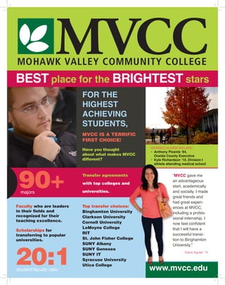 MOHAWK VALLEY COMMUNITY COLLEGE
MVCC
FOR THE
HIGHEST
ACHIEVING
STUDENTS,
90+majors
Have you thought
about what makes MVCC
different?
MVCC IS A TERRIFIC
FIRST CHOICE!
Transfer agreements
with top colleges and
universities.
20:1student/faculty ratio
Diana Aguilar ’13
www.mvcc.edu
“MVCC gave me
an advantageous
start, academically
and socially. I made
great friends and
had great experi-
ences at MVCC,
including a profes-
sional internship. I
now feel confident
that I will have a
successful transi-
tion to Binghamton
University.”
NOTABLE ALUMNI INCLUDE:
•	 Anthony Picente ‘84,
	 Oneida County Executive
•	 Kyle Richardson ‘10, Division I 	
	 athlete attending medical school
BEST place for the BRIGHTEST stars
Faculty who are leaders
in their fields and
recognized for their
teaching excellence.
Scholarships for
transferring to popular
universities.
Top transfer choices:
Binghamton University
Clarkson University
Cornell University
LeMoyne College
RIT
St. John Fisher College
SUNY Albany
SUNY Geneseo
SUNY IT
Syracuse University
Utica College
 