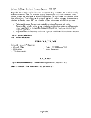Page 3 of 3
Assistant Shift Supervisor/Lead Computer Operator, 1984-1987
Responsible for assisting in supervisory duties as assigned in daily and nightly shift operations, running
production mainframe batch jobs, restart & recovery of applications and systems, monitoring online
systems, initiating and restarting FTP processes and providing first level support to Production Control
for scheduling issues. This included performing daily and weekly backups to support disaster recovery
initiatives, performing system IPL’s and scheduling off-hour maintenance with third party vendors.
 Participated in annual disaster recovery simulation testing of company data center.
Responsibilities included setting up and coordinating configuration documents with contracted
vendor support prior to testing and restoring critical mainframe system and mission critical
corporate applications.
 Supported all Disaster Recovery exercises to align with corporate business continuity objectives.
Console Operator, 1982-1984
Print Operator, 1979-1982
TECHNICAL EXPERIENCE
Software & Hardware Proficiencies:
 Microsoft Office  Fusion – BC/DR Planning Tool
 IBM Mainframe  Storage Management
 PC/Desktop Assembly
EDUCATION
Project Management Training Certification,Pennsylvania State University – 2002
DRII Certification ‘CFCP’ 2008 – Currently pursuing CBCP
 