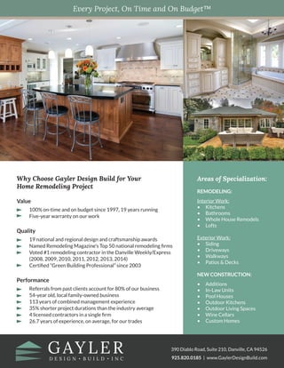 Get Answers
Every Project, On Time and On Budget™
Why Choose Gayler Design Build for Your
Home Remodeling Project
Value
100% on-time and on budget since 1997, 19 years running
Five-year warranty on our work
Quality
19 national and regional design and craftsmanship awards
Named Remodeling Magazine’s Top 50 national remodeling firms
Voted #1 remodeling contractor in the Danville Weekly/Express
(2008, 2009, 2010, 2011, 2012, 2013, 2014)
Certified “Green Building Professional” since 2003
Performance
Referrals from past clients account for 80% of our business
54-year old, local family-owned business
113 years of combined management experience
35% shorter project durations than the industry average
4 licensed contractors in a single firm
26.7 years of experience, on average, for our trades
390 Diablo Road, Suite 210, Danville, CA 94526
925.820.0185 | www.GaylerDesignBuild.com
Areas of Specialization:
REMODELING:
Interior Work:
•	Kitchens
•	 Bathrooms
•	 Whole House Remodels
•	Lofts
Exterior Work:
•	Siding
•	Driveways
•	Walkways
•	 Patios & Decks
NEW CONSTRUCTION:
•	Additions
•	 In-Law Units
•	 Pool Houses
•	 Outdoor Kitchens
•	 Outdoor Living Spaces
•	 Wine Cellars
•	 Custom Homes
 