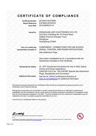 C E R T I F I C A T E O F C O M P L I A N C E
Certificate Number 20150310-E473994
Report Reference E473994-20150310
Issue Date 2015-MARCH-10
Bruce Mahrenholz, Assistant Chief Engineer, Global Inspection and Field Services
UL LLC
Any information and documentation involving UL Mark services are provided on behalf of UL LLC (UL) or any authorized licensee of UL. For questions, please
contact a local UL Customer Service Representative at www.ul.com/contactus
Page 1 of 4
DONGGUAN LDZY ELECTRONICS CO LTDIssued to:
2nd Floor A Building No 18 Yinsha Road
XiaBian Precinct ChangAn Town
DongGuan
GuangDong CHINA
COMPONENT - CONNECTORS FOR USE IN DATA,
SIGNAL, CONTROL AND POWER APPLICATIONS
This is to certify that
representative samples of
See Addendum Page
Have been investigated by UL in accordance with the
Standard(s) indicated on this Certificate.
Standard(s) for Safety: UL 1977 Component Connectors for Use in Data, Signal,
Control and Power Applications
CAN/CSA C22.2 No. 182.3-M1987 Special Use Attachment
Plugs, Receptacles and Connectors
Additional Information: See the UL Online Certifications Directory at
www.ul.com/database for additional information
Only those products bearing the UL Certification Mark should be considered as being covered by UL's
Certification and Follow-Up Service.
Recognized components are incomplete in certain constructional features or restricted in performance
capabilities and are intended for use as components of complete equipment submitted for investigation rather
than for direct separate installation in the field. The final acceptance of the component is dependent upon its
installation and use in complete equipment submitted to UL LLC.
Look for the UL Certification Mark on the product.
 