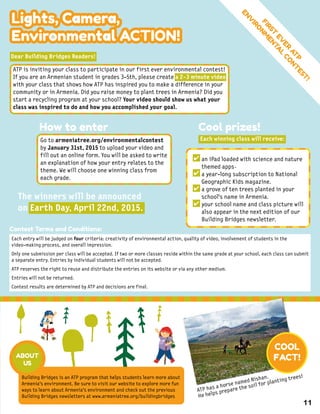Lights, Camera,
Environmental ACTION!
FIRST
EV
ER
AT
P
ENV
IRO
NM
ENTA
L
CO
NT
EST
!
Each entry will be judged on four criteria: creativity of environmental action, quality of video, involvement of students in the
video-making process, and overall impression.
Only one submission per class will be accepted. If two or more classes reside within the same grade at your school, each class can submit
a separate entry. Entries by individual students will not be accepted.
ATP reserves the right to reuse and distribute the entries on its website or via any other medium.
Entries will not be returned.
Contest results are determined by ATP and decisions are final.
Dear Building Bridges Readers!
The winners will be announced
on Earth Day, April 22nd, 2015.
Contest Terms and Conditions:
ATP is inviting your class to participate in our first ever environmental contest!
If you are an Armenian student in grades 3-5th, please create a 2-3 minute video
with your class that shows how ATP has inspired you to make a difference in your
community or in Armenia. Did you raise money to plant trees in Armenia? Did you
start a recycling program at your school? Your video should show us what your
class was inspired to do and how you accomplished your goal.
How to enter
Go to armeniatree.org/environmentalcontest
by January 31st, 2015 to upload your video and
fill out an online form. You will be asked to write
an explanation of how your entry relates to the
theme. We will choose one winning class from
each grade.
Cool prizes!
Each winning class will receive:
an iPad loaded with science and nature
themed apps
a year-long subscription to National
Geographic Kids magazine.
a grove of ten trees planted in your
school’s name in Armenia.
your school name and class picture will
also appear in the next edition of our
Building Bridges newsletter.
✔
✔
✔
✔
ATP has a horse named Nishan.
He helps prepare the soil for planting trees!
COOL
FACT!
Building Bridges is an ATP program that helps students learn more about
Armenia's environment. Be sure to visit our website to explore more fun
ways to learn about Armenia's environment and check out the previous
Building Bridges newsletters at www.armeniatree.org/buildingbridges
ABOUT
US
11
.
 