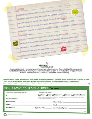 Funded by the Thomas A. Kooyumjian Family Foundation as part of ATP’s Building Bridges Program
Developed by Nayiri Haroutunian and Sarah Hayes. Designed and illustrated by Alik Arzoumanian
Armenia Tree Project (617) 926-8733 (TREE) www.armeniatree.org
printed on recycled paper
✄
Do you want to be a tree hero and make Armenia greener? You can make a donation to plant a tree.
Just cut out this form and mail it with your donation to the address below. And thanks!
Check Visa Mastercard Discover American Express
$
BILLING ADDRESS:
Parent’s Name
Address
Credit Card # Expiration Date
Phone Number
Email
Card-Holder's Signature
YES! I WANT TO PLANT A TREE!
ENCLOSED IS MY DONATION OF: PAYMENT METHOD:
Your name
Please make checks payable in U.S. dollars to "Armenia Tree Project" and mail to Armenia Tree Project,
65 Main Street, Watertown, MA 02472
BB14
Deforestation- the removal of trees, often as a result of human activities
Reforestation- the planting of trees where forests once existed but were destroyed
Xylem- the channels in a tree that carry water up the stem or trunk
Phloem- the channels in a tree that carry up food and other nutrients up the stem or trunk
Photosynthesis- the process by which plants make food and oxygen by capturing sunlight and mixing water and
carbon dioxide together
Food Web- a community of animals and plants that rely on each other for food
Habitat- a type of environment where many plants and animals live together (e.g. woodland, lake)
Decomposer- a type of organism, like bacteria or mushrooms, that break down dead organic material into
nutrients that other animals and plants consume
Erosion- is the washing away of soil by the flow of water
GLOSSARY
H2
O
O2
CO 2
 