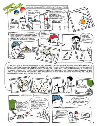 aram and maral are at the market shopping for a picnic.
and
ARAM
M
A
RA
L
let's get some
apricots!
OK! you can't visit
Armenia and not taste
our apricots.
the apricot was
recently featured on
an Armenian stamp.
cool! i also heard that in ancient
times Armenians celebrated the New
Year in spring, and danced around an
apricot tree, which they called
"donadzar", meaning holiday tree.
look!
duduks!
i’ll get you
one!
welcome!
these are
made of the
finest apricot
wood.
let me tell you a story. legend has it that Wind fell in love with an apricot tree and defended it
against Hurricane. Hurricane agreed to spare the tree if Wind would stay on land forever, otherwise
the apricot tree would die. When autumn came and the leaves fell, Wind had nothing to play with and
flew away to join his friends. So the apricot tree died and only one small branch survived. Years
later, a BOY found the branch and used it to carve a duduk. As he brought it close to his lips, the
duduk played a sad melody all by itself.
this one isn't
playing all by
itself, that's
for sure! i will
need a lot of
practice.
later that day...
in the meantime, have
an apricot!
and look! there is
an ATP nursery full
of apricot tree
seedlings ready to
be planted.
let's go to the
nursery!
i want to learn how
to plant a tree.
wait!
can i have an
apricot, too?
9
 