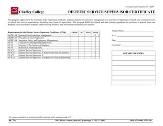 Chaffey College DIETETIC SERVICE SUPERVISOR CERTIFICATE
All courses required for a certificate must be completed with a minimum grade of C.
08/11/14 5885 Haven Avenue, Rancho Cucamonga, CA 91737-3002 (909) 652-6000, 652-6200
Occupational Program 2014/2015
This program, approved by the California State Department of Health, prepares students for entry level management in a food service department in health care, community care,
or school food service organizations, including entry levels of supervision. The program fulfills the federal and state training regulations for positions in general acute-care
hospitals, acute psychiatric hospitals, skilled nursing facilities, and intermediate/residential-care facilities.
Requirements for the Dietetic Service Supervisor Certificate: (L256) GRADE IP NEED UNITS
HOTFS 14 Quantity Food Production Management 3
HOTFS 17 Principles of Food Preparation 2
HOTFS 18 Sanitation, Safety and Equipment Management 2
NF 11 Food Service Management Supervision 3
NF 15 Nutrition I: The Science of Nutrition 3
NF 19 Nutrition II: Modified Diets 3
NF 471 Dietetic Service Supervisor I 1
NF 471L Dietetic Service Supervisor I: Supervised Clinical Laboratory 2
NF 472 Dietetic Service Supervisor II 1
NF 472L Dietetic Service Supervisor II: Supervised Clinical Laboratory 2
Student Name: ____________________________
ID #: ____________________________________
Date: ____________________________________
Counselor: _______________________________
COUNSELOR NOTES:
 