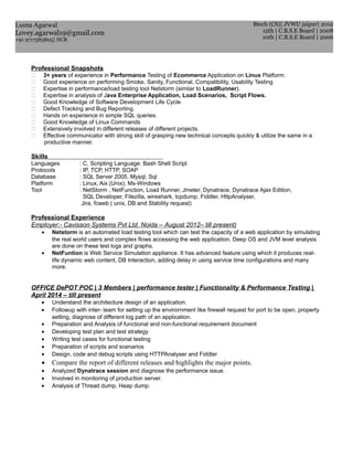 Professional Snapshots
 3+ years of experience in Performance Testing of Ecommerce Application on Linux Platform.
 Good experience on performing Smoke, Sanity, Functional, Compatibility, Usability Testing
 Expertise in performance/load testing tool Netstorm (similar to LoadRunner).
 Expertise in analysis of Java Enterprise Application, Load Scenarios, Script Flows.
 Good Knowledge of Software Development Life Cycle.
 Defect Tracking and Bug Reporting.
 Hands on experience in simple SQL queries.
 Good Knowledge of Linux Commands
 Extensively involved in different releases of different projects.
 Effective communicator with strong skill of grasping new technical concepts quickly & utilize the same in a
productive manner.
Skills
Languages : C, Scripting Language: Bash Shell Script
Protocols : IP, TCP, HTTP, SOAP
Database : SQL Server 2005, Mysql, Sql
Platform : Linux, Aix (Unix), Ms-Windows
Tool : NetStorm , NetFunction, Load Runner, Jmeter, Dynatrace, Dynatrace Ajax Edition,
SQL Developer, Filezilla, wireshark, tcpdump, Fiddler, HttpAnalyser,
Jira, fcweb ( unix, DB and Stability request)
Professional Experience
Employer:- Cavisson Systems Pvt Ltd. Noida – August 2012– till present)
• Netstorm is an automated load testing tool which can test the capacity of a web application by simulating
the real world users and complex flows accessing the web application. Deep OS and JVM level analysis
are done on these test logs and graphs.
• NetFuntion is Web Service Simulation appliance. It has advanced feature using which it produces real-
life dynamic web content, DB Interaction, adding delay in using service time configurations and many
more.
OFFICE DePOT POC | 3 Members | performance tester | Functionality & Performance Testing |
April 2014 – till present
• Understand the architecture design of an application.
• Followup with inter- team for setting up the envirornment like firewall request for port to be open, property
setting, diagnose of different log path of an application.
• Preparation and Analysis of functional and non-functional requirement document
• Developing test plan and test strategy
• Writing test cases for functional testing
• Preparation of scripts and scenarios
• Design, code and debug scripts using HTTPAnalyser and Fiddler
• Compare the report of different releases and highlights the major points.
• Analyzed Dynatrace session and diagnose the performance issue.
• Involved in monitoring of production server.
• Analysis of Thread dump, Heap dump.
Leena Agarwal
Lovey.agarwal19@gmail.com
+91 9717583805| NCR
Btech (CS)| JVWU jaipur| 2012
12th | C.B.S.E Board | 2008
10th | C.B.S.E Board | 2006
 