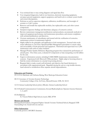 • Uses technical data to trace wiring diagrams and signal data flow.
• Uses integrated diagnostics, built in test functions, electronic measuring equipment,
aerospace ground equipment, support equipment, and hand tools to evaluate system health
and correct discrepancies.
• Performs as well as supervises alignment, calibration, modifications, and boresight of
avionics or A & E system.
• Removes and installs line replaceable modules, line replaceable units, and other system
components.
• Interprets inspection findings and determines adequacy of corrective actions.
• Reviews maintenance management publications and procedures, recommends methods of
improved equipment performance and maintenance procedures, and ensures compliance
with technical publications and directives.
• Oversaw maintenance of subordinates and trusted with the verification of corrective
maintenance actions in maintenance logbook
• Highly skilled in the principles and application of risk management. Ensured strict work
center adherence to Air Force Operational Risk Management procedures to ensure safety
and serviceability of both personnel and equipment. Performed and supervised over 1,500
maintenance tasks with no safety incidents.
• Managed Product Quality Deficiency Reporting program that evaluated the performance of
aircraft parts. Over three years, evaluated 25 components as bad, reacquiring over $2 million
for the unit.
• Expert in information systems, including CAMS/IMDS (maintenance documentation
systems). Experienced with Microsoft Office products. Highly adept at knowing where to
find the correct information in a myriad of governing devices.
• Required daily to make sound, well-informed, and objective fact-based decisions in
accordance with organizational goals. Regarded among the unit as a top trouble-shooter,
hand selected to troubleshoot three separate aircraft impoundments.
Education and Training
09/15 FAA Mechanic and Airframe Rating, West Maricopa Education Center
08/15 Associates of Avionics Systems Technology
Community College of the Air Force, Maxwell-Gunter AFB, AL 36112
12/14 Airman Leadership School, John J. Rhodes Airman Leadership School
06/14 Federal Communications Commission, Ground Radiotelephone Operator License Elements
1, 3, and 8
05/06 Diploma
St. Vincent Pallotti High School, Laurel, MD, 20708
Honors and Awards
Distinguished Graduate, Integrated Fighter Aircraft Avionics Technical School, Sheppard AFB
Outstanding Unit Award with two devices
Other Information
I currently possess a SECRET clearance.
 