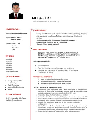 MUBASHIR C
B-tech MECHANICAL ENGINEER
CONTACT DETAILS
Email: camubashir@gmail.com
Mobile: +971557535418
+971502310612
Address: PB NO 1164
Al-ain
Abu-dhabi
UAE
KEY SKILLS
Auto cad
Revit MEP
MS-office
Pipe Sizer
Duct sizer
Solid works
Ansys, C++ (basics)
AREA OF INTEREST
 Refrigeration and Air
conditioning.
 Fluid Mechanics
 Automobile Engineering
 Solids
IN PLANT TRAINING
Hi-LITE Projects Pvt Ltd., Calicut
HMT Ltd. Eranamkulam
CAREER BRIEF
Having over 2.5 Years work Experience in Researching, planning, designing
and developing, Installation, Testing & commissioning of following
services.
Steel structure erection (lifting Bridge, Suspension Bridge etc.)
HVAC (Heating, Ventilating and Air Conditioning)
Plumbing (Water Supply, Drainage)
WORK EXPERIENCE
Company: STEEL INDUSTRIALS KERALA LIMITED. THRISSUR
Designation: Project coordinator, Site in Charge, Site Engineer
Duration: 14th
July 2014 to 15th
October 2016.
Duties & responsibilities
 Visual inspection. 

 Auto Cad drawing preparation, as per site conditions.
 Estimate, Bills (part bills), etc. and Purchases for sites as per
requirement of Client.
PROFESSIONAL EXPERIENCE
 Steel structure fabrication and erection
 Knowledge about MEP Jobs and accessories.
 Knowledge about Automobile Service repair. 

STEEL STRUCTURE & MEP ENGINEERING
o Coordination with consultant, client, Main Contractor & subcontractors,
Arranging & forecasting of manpower, material, tools & machineries as per
project requirement to prepare weekly and monthly plan
o Knowledge about steel fabrication and erection.
o Knowledge about Duct fabrication, AHU types, tools & machineries used in MEP
o Preparation of mechanical engineering calculations in support of systems design.
o Knowledge about Isometric Drawings, Equipment’s and Steel Structure
o Capable for supervising work site as per drawing and codes
and standards 
o Strictly follow up & chase the site staff to complete the project as per target
program & in budget cost. Responsible for smooth running of projects, track &
control on material labour output, utilization of site resources effectively.
o Ensure correct reporting of project status to the top management.
 