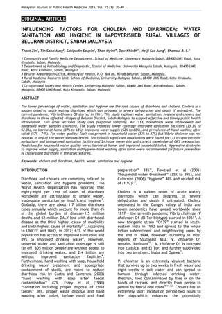 Malaysian Journal of Public Health Medicine 2015, Vol. 15 (1): 30-40
ORIGINAL ARTICLE
INFLUENCING FACTORS FOR CHOLERA AND DIARRHOEA: WATER
SANITATION AND HYGIENE IN IMPOVERISHED RURAL VILLAGES OF
BELURAN DISTRICT, SABAH MALAYSIA
Thant Zin1
, Tin SabaiAung2
, Sahipudin Saupin3
, Than Myint4
, Daw KhinSN1
, Meiji Soe Aung2
, Shamsul B. S.5
1 Community and Family Medicine Department, School of Medicine, University Malaysia Sabah, 88400 UMS Road, Kota
Kinabalu, Sabah, Malaysia
2 Department of Pathobiology and Diagnostic, School of Medicine, University Malaysia Sabah, Malaysia, 88400 UMS
Road, Kota Kinabalu, Sabah, Malaysia
3 Beluran Area Health Office, Ministry of Health, P.O. Box 86, 90108 Beluran, Sabah, Malaysia.
4 Rural Medicine Research Unit, School of Medicine, University Malaysia Sabah, 88400 UMS Road, Kota Kinabalu,
Sabah, Malaysia
5 Occupational Safety and Health Center, University Malaysia Sabah, 88400 UMS Road, Kotakinabalu, Sabah,
Malaysia, 88400 UMS Road, Kota Kinabalu, Sabah, Malaysia
ABSTRACT
The lower percentage of water, sanitation and hygiene are the root causes of diarrhoea and cholera. Cholera is a
sudden onset of acute watery diarrhoea which can progress to severe dehydration and death if untreated. The
current pandemic, Vibrio Cholera O1 started in 1961. This study explores water, sanitation, hygiene and cholera and
diarrhoea in three affected villages of Beluran District, Sabah Malaysia to support effective and timely public health
intervention. This cross sectional study uses purposive sampling. All (114) households were interviewed and
household water samples collected. The study reported lower coverage improved sanitation facilities (35.3% to
52.3%), no latrine at home (37% to 63%), improved water supply (52% to 60%), and prevalence of hand washing after
toilet (57% - 74%). For water quality, Ecoli was present in household water (32% to 37%) but Vibrio cholerae was not
isolated in any of the water samples tested. Statistically significant associations were found for; 1) occupation−non-
agriculture and unimproved sanitation facility and 2) house ownership and correct knowledge of ORS preparation.
Predictors for household water quality were: latrine at home, and improved household toilet. Aggressive strategies
to improve water supply, sanitation and hygiene−hand washing after toilet−were recommended for future prevention
of cholera and diarrhoea in the affected area.
Keywords: cholera and diarrhoea, health, water, sanitation and hygiene
INTRODUCTION
Diarrhoea and cholera are commonly related to
water, sanitation and hygiene problems. The
World Health Organization has reported that
eighty-eight per cent of cases of diarrhoea
worldwide are attributable to unsafe water,
inadequate sanitation or insufficient hygiene1
.
Globally, there are about 1.7 billion diarrhoea
cases annually which account for more than 4%
of the global burden of disease−1.5 million
deaths and 52 million DALY loss−with diarrhoeal
disease as the third highest cause of morbidity
and sixth highest cause of mortality2-3
. According
to UNICEF and WHO, in 2012; 63% of the world
population has access to improved sanitation and
89% to improved drinking water4
. However,
universal water and sanitation coverage is still
far off. 605 million people are without access to
improved drinking water, and 2.4 billion are
without improved sanitation facilities4
.
Furthermore, hand washing with soap, household
drinking water treatment and appropriate
containment of stools, are noted to reduce
diarrhoea risk by Curtis and Caincross (2003)
―hand washing with soap after faecal
contamination‖ 47%, Esrey et al (1991)
―sanitation including proper disposal of child
faeces‖ 36%, proper waste disposal and hand
washing after toilet, before meal and food
preparation‖ 33%‖, Fewtrell et al (2005)
―household water treatment‖ (35% to 39%), and
Caincross (2006) ―hygiene‖ 48% and related risk
of (1.92)5-8
.
Cholera is a sudden onset of acute watery
diarrhoea which can progress to severe
dehydration and death if untreated. Cholera
originated in the Ganges valley of India and
seven pandemics have spread worldwide since
1817 − the seventh pandemic Vibrio cholerae (V
cholerae) O1 (El Tor biotype) started in 19619
. A
new toxigenic strain ―O139‖ started in south-
eastern India in 1992 and spread to the whole
Indian subcontinent and neighbouring areas by
the end of 1994, however; currently in most
regions of Southeast Asia, V. cholerae O1
remains dominant10
. V. cholerae O1 is biotyped
into classical and El Tor; and further subdivided
into two serotypes; Inaba and Ogawa11
.
V. cholerae is an extremely virulent bacteria
that survives up to two weeks in fresh water and
eight weeks in salt water and can spread to
humans through infected drinking water,
shellfish, food contaminated by flies or on the
hands of carriers, and directly from person to
person by faecal oral route9,11,12
. Cholera has an
extremely short incubation period–two hours to
five days–which enhances the potentially
 