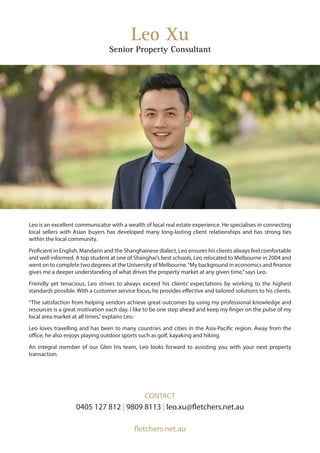 Leo is an excellent communicator with a wealth of local real estate experience. He specialises in connecting
local sellers with Asian buyers has developed many long-lasting client relationships and has strong ties
within the local community.
Proficient in English, Mandarin and the Shanghainese dialect, Leo ensures his clients always feel comfortable
and well informed. A top student at one of Shanghai’s best schools, Leo relocated to Melbourne in 2004 and
went on to complete two degrees at the University of Melbourne.“My background in economics and finance
gives me a deeper understanding of what drives the property market at any given time,”says Leo.
Friendly yet tenacious, Leo strives to always exceed his clients’ expectations by working to the highest
standards possible. With a customer service focus, he provides effective and tailored solutions to his clients.
“The satisfaction from helping vendors achieve great outcomes by using my professional knowledge and
resources is a great motivation each day. I like to be one step ahead and keep my finger on the pulse of my
local area market at all times,”explains Leo.
Leo loves travelling and has been to many countries and cities in the Asia-Pacific region. Away from the
office, he also enjoys playing outdoor sports such as golf, kayaking and hiking.
An integral member of our Glen Iris team, Leo looks forward to assisting you with your next property
transaction.
Leo Xu
Senior Property Consultant
CONTACT
0405 127 812 | 9809 8113 | leo.xu@fletchers.net.au
fletchers.net.au
 
