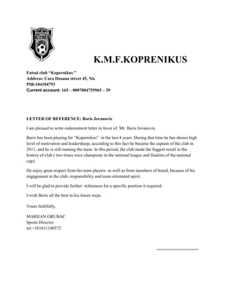 K.M.F.KOPRENIKUS
Futsal club “Kopernikus ”
Address: Cara Dusana street 45, Nis
PIB:104104793
Current account: 165 – 0007004755965 – 39
LETTER OF REFERENCE: Boris Jovanovic
I am pleased to write endorsement letter in favor of Mr. Boris Jovanovic.
Boris has been playing for “Kopernikus” in the last 4 years. During that time he has shown high
level of motivation and leadersheep, according to this fact he became the captain of the club in
2011, and he is still running the team. In this period, the club made the biggest result in the
history of club ( two times wice champions in the national league and finalists of the national
cup).
He enjoy great respect from his team players as well as from members of board, because of his
engagement in the club, responsibility and team orientated spirit.
I will be glad to provide further references for a specific position it required.
I wish Boris all the best in his future steps.
Yours faithfully,
MARIJAN GRUBAC
Sports Director
tel:+381631180572
___________________
 