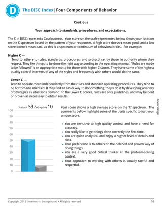 The DISC Index Four Components of Behavior
KevinStanger
Copyright 2015 Innermetrix Incorporated • All rights reserved 10
Cautious
Your approach to standards, procedures, and expectations.
The C in DISC represents Cautiousness. Your score on the scale represented below shows your location
on the C spectrum based on the pattern of your responses. A high score doesn't mean good, and a low
score doesn't mean bad, as this is a spectrum or continuum of behavioral traits. For example:
Higher C —
Tend to adhere to rules, standards, procedures, and protocol set by those in authority whom they
respect. They like things to be done the right way according to the operating manual. "Rules are made
to be followed" is an appropriate motto for those with higher C scores. They have some of the highest
quality control interests of any of the styles and frequently wish others would do the same.
Lower C —
Tend to operate more independently from the rules and standard operating procedures. They tend to
be bottom-line oriented. If they find an easier way to do something, they'll do it by developing a variety
of strategies as situations demand. To the Lower C scores, rules are only guidelines, and may be bent
or broken as necessary to obtain results.
0
10
20
30
40
50
60
70
80
90
100
Natural 53 /Adaptive 10 Your score shows a high average score on the 'C' spectrum. The
comments below highlight some of the traits specific to just your
unique score.
• You are sensitive to high quality control and have a need for
accuracy.
• You really like to get things done correctly the first time.
• You are quite analytical and enjoy a higher level of details and
data.
• Your preference is to adhere to the defined and proven way of
doing things.
• You are a very good critical thinker in the problem-solving
context.
• Your approach to working with others is usually tactful and
respectful.
 