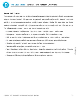 The DISC Index Natural Style Pattern Overview
KevinStanger
Copyright 2015 Innermetrix Incorporated • All rights reserved 11
Natural Style Pattern:
Your natural style is the way you tend to behave when you aren't thinking about it. This is where you are
most comfortable (natural). This is also the style you will revert back to when under stress or moving too
quickly to be consciously thinking about modifying your behavior. Finally, this is the style you should
seek to be true to in your daily roles. Being natural will return better results with less effort and stress.
The following statements are true to just your unique natural style:
• A very active agent in all he does. This comes in part from the Lower S preferences.
• Brings a very high sense of urgency to projects and tasks. Gets things done… now.
• May be seen by some as aggressive and determined to meet or exceed goals or expectations.
• He is perceived as one who is a very resourceful person: Well-networked and influential.
• Shows a strong ability to easily take command of a project or situation.
• Wants to achieve tangible, measurable, real-time results.
• When the climate is favorable, the High I nature allows for optimism and a friendly affect. When the
climate becomes antagonistic, the High D nature presents a tough and determined response.
• Shows a confident attitude and a forceful determination to succeed.
 