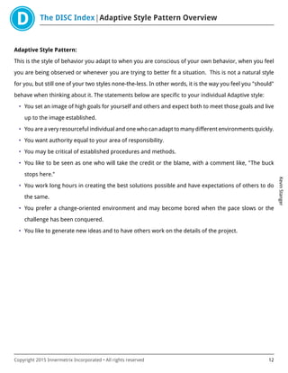 The DISC Index Adaptive Style Pattern Overview
KevinStanger
Copyright 2015 Innermetrix Incorporated • All rights reserved 12
Adaptive Style Pattern:
This is the style of behavior you adapt to when you are conscious of your own behavior, when you feel
you are being observed or whenever you are trying to better fit a situation. This is not a natural style
for you, but still one of your two styles none-the-less. In other words, it is the way you feel you "should"
behave when thinking about it. The statements below are specific to your individual Adaptive style:
• You set an image of high goals for yourself and others and expect both to meet those goals and live
up to the image established.
• You are a very resourceful individual and one who can adapt to many different environments quickly.
• You want authority equal to your area of responsibility.
• You may be critical of established procedures and methods.
• You like to be seen as one who will take the credit or the blame, with a comment like, "The buck
stops here."
• You work long hours in creating the best solutions possible and have expectations of others to do
the same.
• You prefer a change-oriented environment and may become bored when the pace slows or the
challenge has been conquered.
• You like to generate new ideas and to have others work on the details of the project.
 