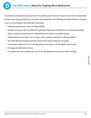 The DISC Index Ideas for Staying More Motivated
KevinStanger
Copyright 2015 Innermetrix Incorporated • All rights reserved 14
Your behavioral style will cause you to be motivated by certain factors in your environment. Having these
present may make you feel more motivated, and productive. The following are things that you may want
in your surroundings to feel optimally motivated:
• Authority equal to your areas of responsibility.
• People around you who are efficient in getting things done and effective in working with people.
• Power, authority, and control to make decisions to achieve successful results.
• Independence to be able to act on ideas, and to express creativity in solving problems.
• You want decision-making authority equal to the responsibility you are given.
• To maintain a level of focus on the big picture and results, not the details and minutia.
• A change-oriented work culture.
• You appreciate others whom you trust to do the detailed work and the follow-through.
 