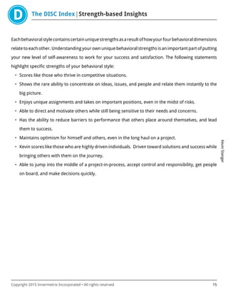 The DISC Index Strength-based Insights
KevinStanger
Copyright 2015 Innermetrix Incorporated • All rights reserved 15
Eachbehavioralstylecontainscertainuniquestrengthsasaresultofhowyourfourbehavioraldimensions
relate to each other. Understanding your own unique behavioral strengths is an important part of putting
your new level of self-awareness to work for your success and satisfaction. The following statements
highlight specific strengths of your behavioral style:
• Scores like those who thrive in competitive situations.
• Shows the rare ability to concentrate on ideas, issues, and people and relate them instantly to the
big picture.
• Enjoys unique assignments and takes on important positions, even in the midst of risks.
• Able to direct and motivate others while still being sensitive to their needs and concerns.
• Has the ability to reduce barriers to performance that others place around themselves, and lead
them to success.
• Maintains optimism for himself and others, even in the long haul on a project.
• Kevin scores like those who are highly driven individuals. Driven toward solutions and success while
bringing others with them on the journey.
• Able to jump into the middle of a project-in-process, accept control and responsibility, get people
on board, and make decisions quickly.
 