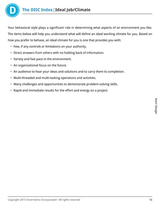 The DISC Index Ideal Job/Climate
KevinStanger
Copyright 2015 Innermetrix Incorporated • All rights reserved 16
Your behavioral style plays a significant role in determining what aspects of an environment you like.
The items below will help you understand what will define an ideal working climate for you. Based on
how you prefer to behave, an ideal climate for you is one that provides you with:
• Few, if any controls or limitations on your authority.
• Direct answers from others with no holding back of information.
• Variety and fast pace in the environment.
• An organizational focus on the future.
• An audience to hear your ideas and solutions and to carry them to completion.
• Multi-threaded and multi-tasking operations and activities.
• Many challenges and opportunities to demonstrate problem-solving skills.
• Rapid and immediate results for the effort and energy on a project.
 