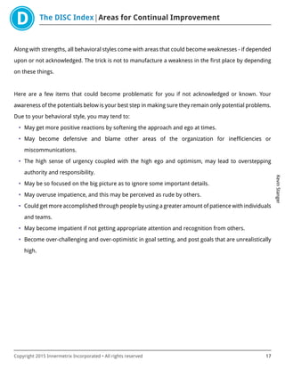 The DISC Index Areas for Continual Improvement
KevinStanger
Copyright 2015 Innermetrix Incorporated • All rights reserved 17
Along with strengths, all behavioral styles come with areas that could become weaknesses - if depended
upon or not acknowledged. The trick is not to manufacture a weakness in the first place by depending
on these things.
Here are a few items that could become problematic for you if not acknowledged or known. Your
awareness of the potentials below is your best step in making sure they remain only potential problems.
Due to your behavioral style, you may tend to:
• May get more positive reactions by softening the approach and ego at times.
• May become defensive and blame other areas of the organization for inefficiencies or
miscommunications.
• The high sense of urgency coupled with the high ego and optimism, may lead to overstepping
authority and responsibility.
• May be so focused on the big picture as to ignore some important details.
• May overuse impatience, and this may be perceived as rude by others.
• Could get more accomplished through people by using a greater amount of patience with individuals
and teams.
• May become impatient if not getting appropriate attention and recognition from others.
• Become over-challenging and over-optimistic in goal setting, and post goals that are unrealistically
high.
 