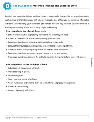 The DISC Index Preferred Training and Learning Style
KevinStanger
Copyright 2015 Innermetrix Incorporated • All rights reserved 18
Based on how you tend to behave you have certain preferences for how you like to convey information,
teach, instruct or share knowledge with others. This is also true of how you like to receive information
and learn. Understanding your behavioral preferences here will help increase your effectiveness in
teaching or instructing others, and in being taught and learning.
How you prefer to share knowledge or teach:
• Bottom-line orientation to preparing participants for skills they will need.
• Structures the events for efficiency in achieving goals and skills.
• Evaluations based on certifying that participants have certain skills.
• Believes that knowledge gives the participants abilities to solve new problems.
• Structures events to inspire participants to act on their ideas and visions.
• Evaluations based on maximizing the participants' process and success.
• Knowledge gives the participants the ability to maximize their potential and share with others.
How you prefer to receive knowledge or learn:
• Individualized, independent self-study.
• Prefers learning in groups.
• Self-defined goals.
• Needs structure from the facilitator.
• Needs "what to do and when to do it" for optimal time and process management.
• Structures own learning.
• Interacts frequently with others.
 