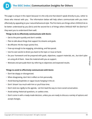 The DISC Index Communication Insights for Others
KevinStanger
Copyright 2015 Innermetrix Incorporated • All rights reserved 19
This page is unique in this report because it is the only one that doesn't speak directly to you, rather to
those who interact with you. The information below will help others communicate with you more
effectively by appealing to your natural behavioral style. The first items are things others SHOULD do to
be better understood by you (Do's) and the second list is of things others SHOULD NOT do (Don'ts) if
they want you to understand them well.
Things to do to effectively communicate with Kevin:
• Get to the point quickly and don't ramble.
• Plan to talk about things that support his dreams and goals.
• Be efficient: Hit the major points first.
• Free-up enough to be engaging, stimulating, and fast-paced.
• Use his own words to direct you back to the topic or issue at hand.
• Do your homework and be prepared with goals, objectives, support materials, etc., but don't plan
on using all of them. Have the material with you as support.
• Motivate and persuade Kevin by referring to objectives and expected results.
Things to avoid to effectively communicate with Kevin:
• Don't be sloppy or disorganized.
• When disagreeing, don't let it reflect on him personally.
• Avoid leaving loopholes or vague issues hanging in the air.
• Don't 'dream' too much with him or you'll lose time.
• Don't stick too rigidly to the agenda. Let him lead the way to more social conversation.
• Avoid asking rhetorical questions, or useless ones.
• Don't come in with a ready-made decision, unless you are ready to discuss a variety of options and
accept changes.
 