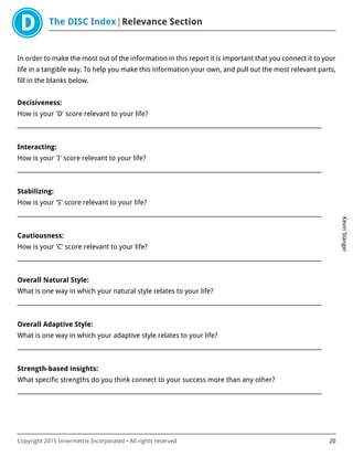 The DISC Index Relevance Section
KevinStanger
Copyright 2015 Innermetrix Incorporated • All rights reserved 20
In order to make the most out of the information in this report it is important that you connect it to your
life in a tangible way. To help you make this information your own, and pull out the most relevant parts,
fill in the blanks below.
Decisiveness:
How is your 'D' score relevant to your life?
___________________________________________________________________________________________________________
Interacting:
How is your 'I' score relevant to your life?
___________________________________________________________________________________________________________
Stabilizing:
How is your 'S' score relevant to your life?
___________________________________________________________________________________________________________
Cautiousness:
How is your 'C' score relevant to your life?
___________________________________________________________________________________________________________
Overall Natural Style:
What is one way in which your natural style relates to your life?
___________________________________________________________________________________________________________
Overall Adaptive Style:
What is one way in which your adaptive style relates to your life?
___________________________________________________________________________________________________________
Strength-based insights:
What specific strengths do you think connect to your success more than any other?
___________________________________________________________________________________________________________
 