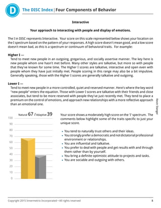 The DISC Index Four Components of Behavior
KevinStanger
Copyright 2015 Innermetrix Incorporated • All rights reserved 8
Interactive
Your approach to interacting with people and display of emotions.
The I in DISC represents Interactive. Your score on this scale represented below shows your location on
the I spectrum based on the pattern of your responses. A high score doesn't mean good, and a low score
doesn't mean bad, as this is a spectrum or continuum of behavioral traits. For example:
Higher I —
Tend to meet new people in an outgoing, gregarious, and socially assertive manner. The key here is
new people whom one hasn't met before. Many other styles are talkative, but more so with people
that they've known for some time. The Higher I scores are talkative, interactive and open even with
people whom they have just initially met. People scoring in this range may also be a bit impulsive.
Generally speaking, those with the Higher I scores are generally talkative and outgoing.
Lower I —
Tend to meet new people in a more controlled, quiet and reserved manner. Here's where the key word
"new people" enters the equation. Those with Lower I scores are talkative with their friends and close
associates, but tend to be more reserved with people they've just recently met. They tend to place a
premium on the control of emotions, and approach new relationships with a more reflective approach
than an emotional one.
0
10
20
30
40
50
60
70
80
90
100
Natural 67 /Adaptive 39 Your score shows a moderately high score on the 'I' spectrum. The
comments below highlight some of the traits specific to just your
unique score.
• You tend to naturally trust others and their ideas.
• Youstronglypreferademocraticandnotdictatorialprofessional
environment or relationships.
• You are influential and talkative.
• You prefer to deal with people and get results with and through
them rather than by yourself.
• You bring a definite optimistic attitude to projects and tasks.
• You are sociable and outgoing with others.
 