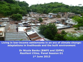 Living in low-income settlements in an era of climate change: adaptations in livelihoods and the built environment 
Dr Nicola Banks (BWPI and IDPM) Resilient Cities, Panel Session D1 
1st June 2013  