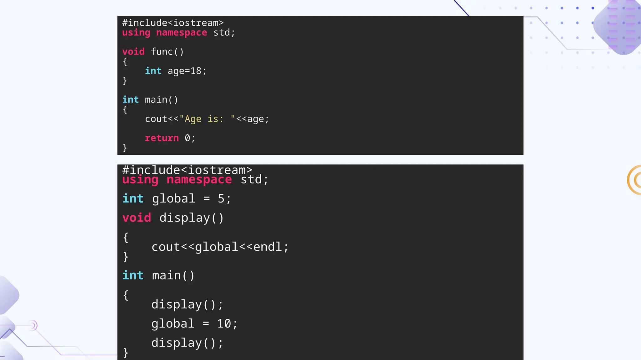 #include<iostream>
using namespace std;
void func()
{
int age=18;
}
int main()
{
cout<<"Age is: "<<age;
return 0;
}
#include<iostream>
using namespace std;
int global = 5;
void display()
{
cout<<global<<endl;
}
int main()
{
display();
global = 10;
display();
}
 
