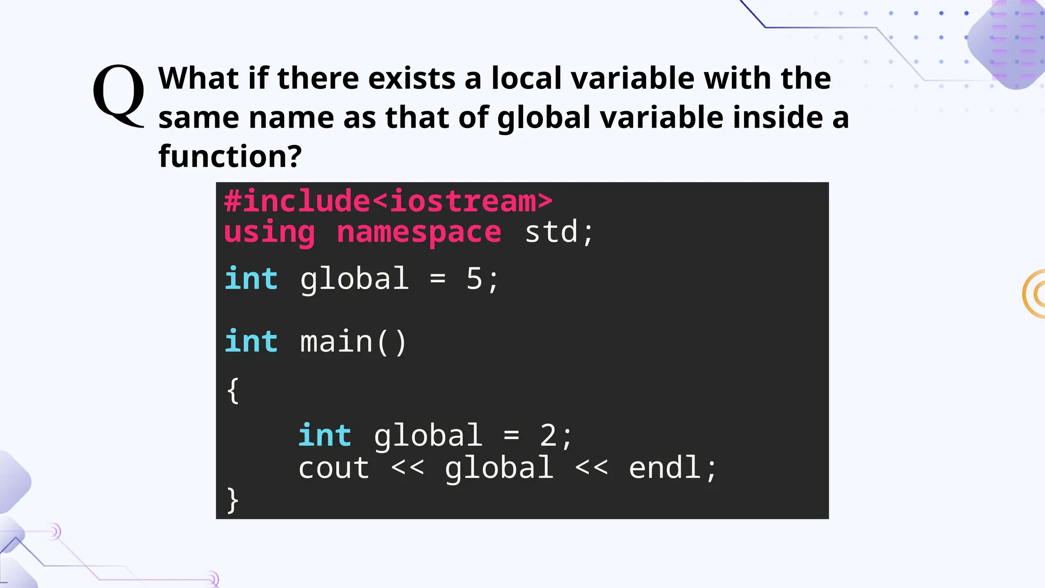 What if there exists a local variable with the
same name as that of global variable inside a
function?
#include<iostream>
using namespace std;
int global = 5;
int main()
{
int global = 2;
cout << global << endl;
}
 