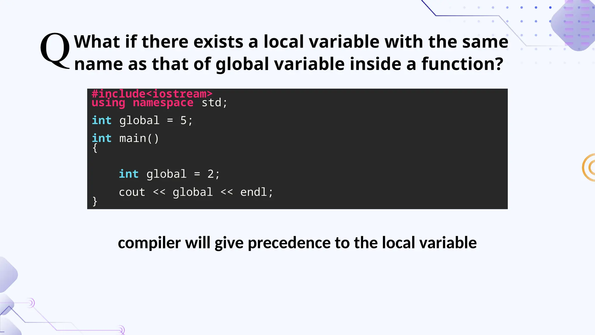 What if there exists a local variable with the same
name as that of global variable inside a function?
#include<iostream>
using namespace std;
int global = 5;
int main()
{
int global = 2;
cout << global << endl;
}
compiler will give precedence to the local variable
 