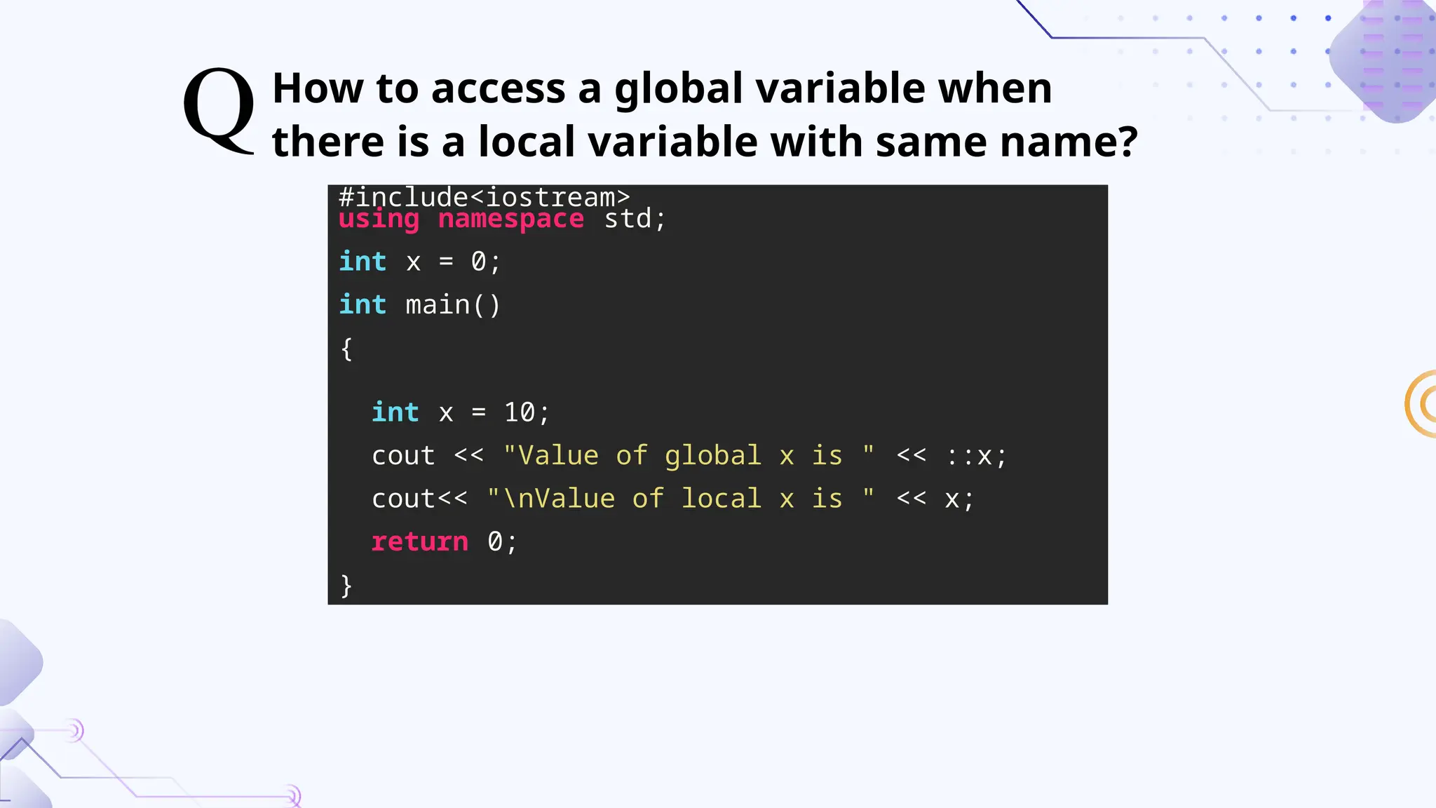 How to access a global variable when
there is a local variable with same name?
#include<iostream>
using namespace std;
int x = 0;
int main()
{
int x = 10;
cout << "Value of global x is " << ::x;
cout<< "nValue of local x is " << x;
return 0;
}
 
