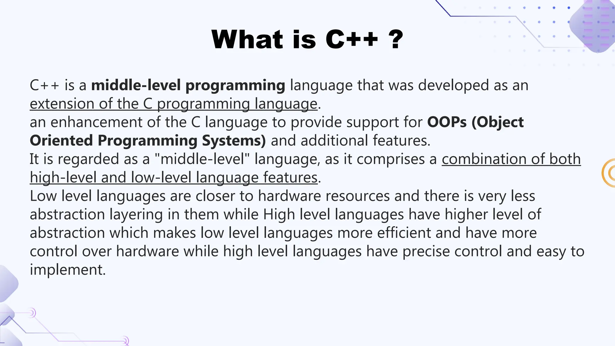 What is C++ ?
C++ is a middle-level programming language that was developed as an
extension of the C programming language.
an enhancement of the C language to provide support for OOPs (Object
Oriented Programming Systems) and additional features.
It is regarded as a "middle-level" language, as it comprises a combination of both
high-level and low-level language features.
Low level languages are closer to hardware resources and there is very less
abstraction layering in them while High level languages have higher level of
abstraction which makes low level languages more efficient and have more
control over hardware while high level languages have precise control and easy to
implement.
 
