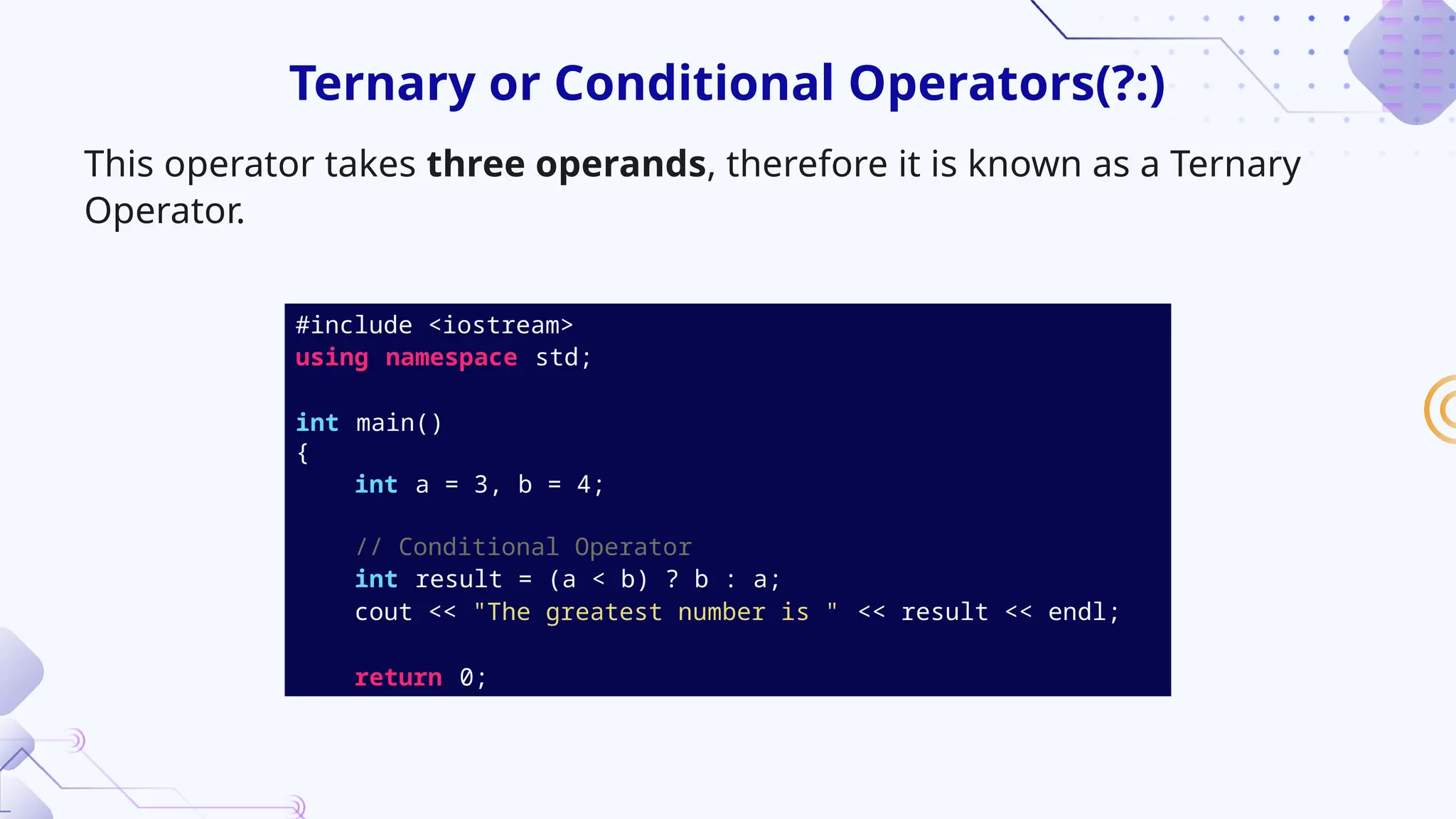 #include <iostream>
using namespace std;
int main()
{
int a = 3, b = 4;
// Conditional Operator
int result = (a < b) ? b : a;
cout << "The greatest number is " << result << endl;
return 0;
Ternary or Conditional Operators(?:)
This operator takes three operands, therefore it is known as a Ternary
Operator.
 