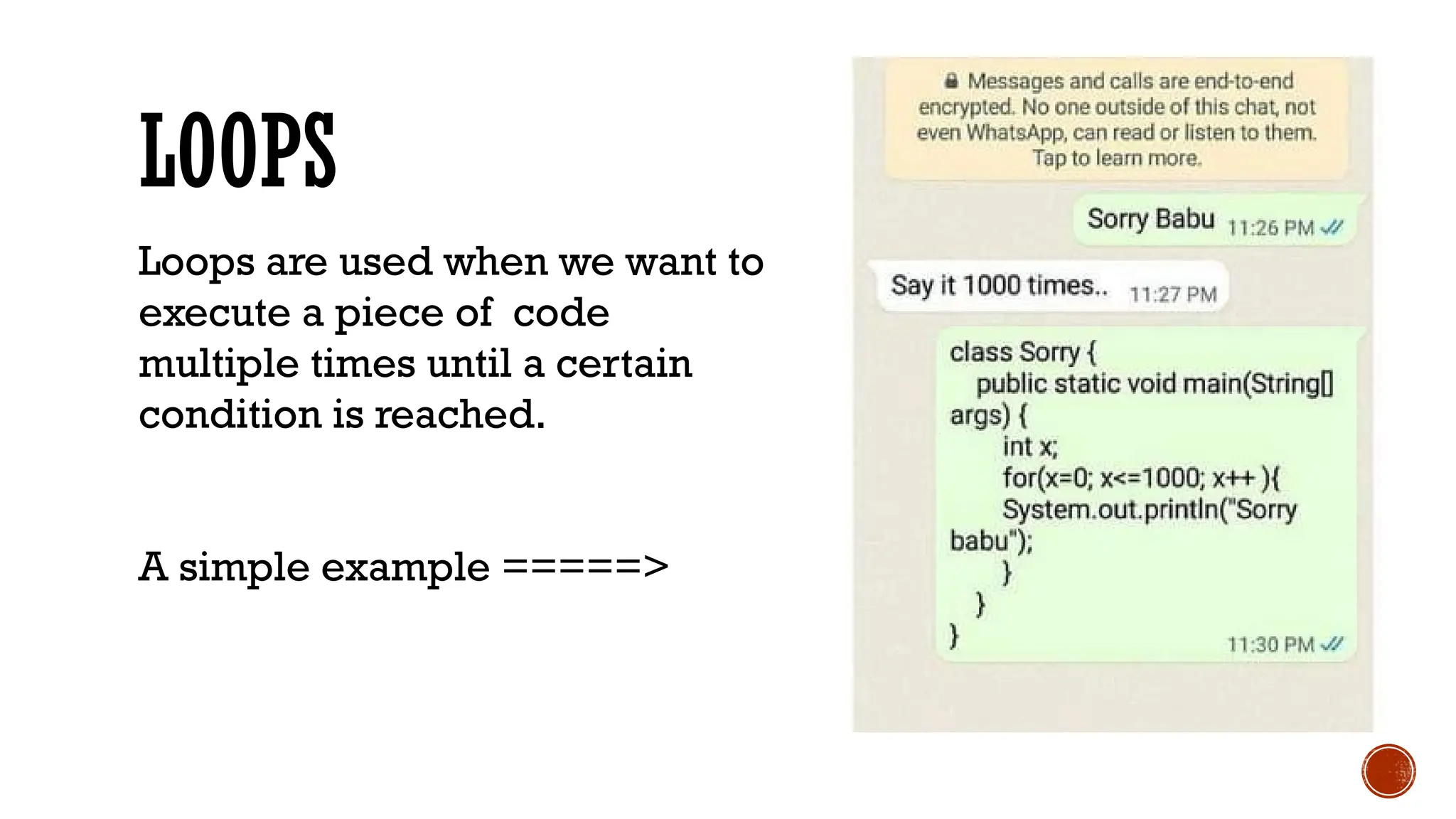 LOOPS
Loops are used when we want to
execute a piece of code
multiple times until a certain
condition is reached.
A simple example =====>
 
