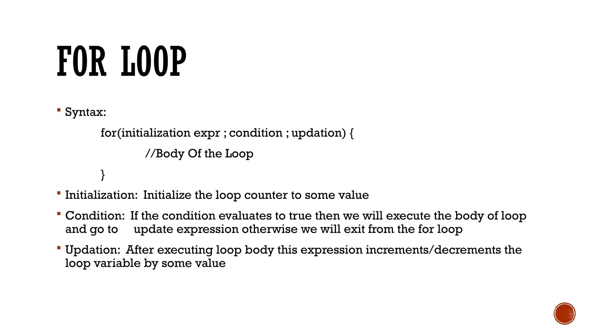 FOR LOOP
 Syntax:
for(initialization expr ; condition ; updation) {
//Body Of the Loop
}
 Initialization: Initialize the loop counter to some value
 Condition: If the condition evaluates to true then we will execute the body of loop
and go to update expression otherwise we will exit from the for loop
 Updation: After executing loop body this expression increments/decrements the
loop variable by some value
 