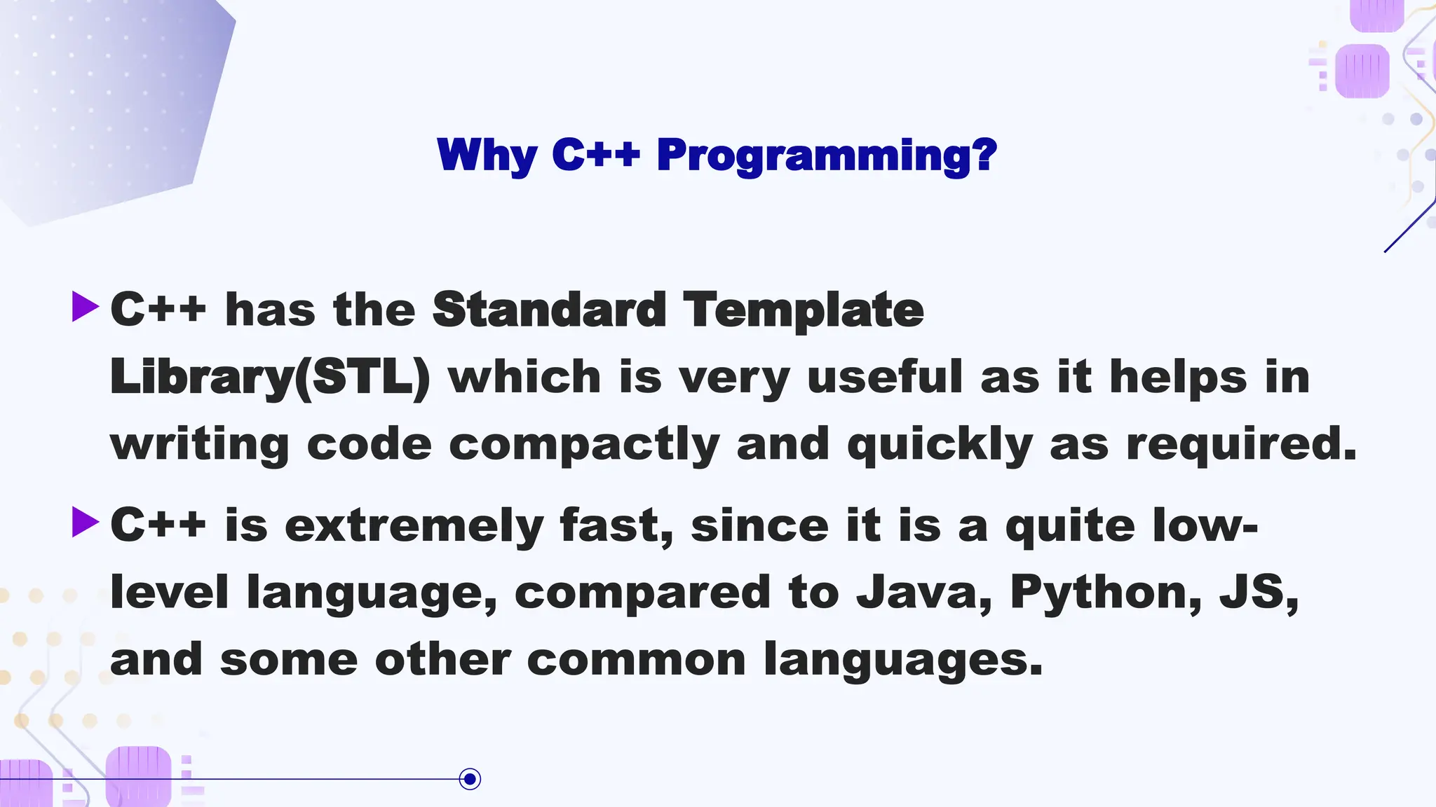 Why C++ Programming?
 C++ has the Standard Template
Library(STL) which is very useful as it helps in
writing code compactly and quickly as required.
 C++ is extremely fast, since it is a quite low-
level language, compared to Java, Python, JS,
and some other common languages.
 