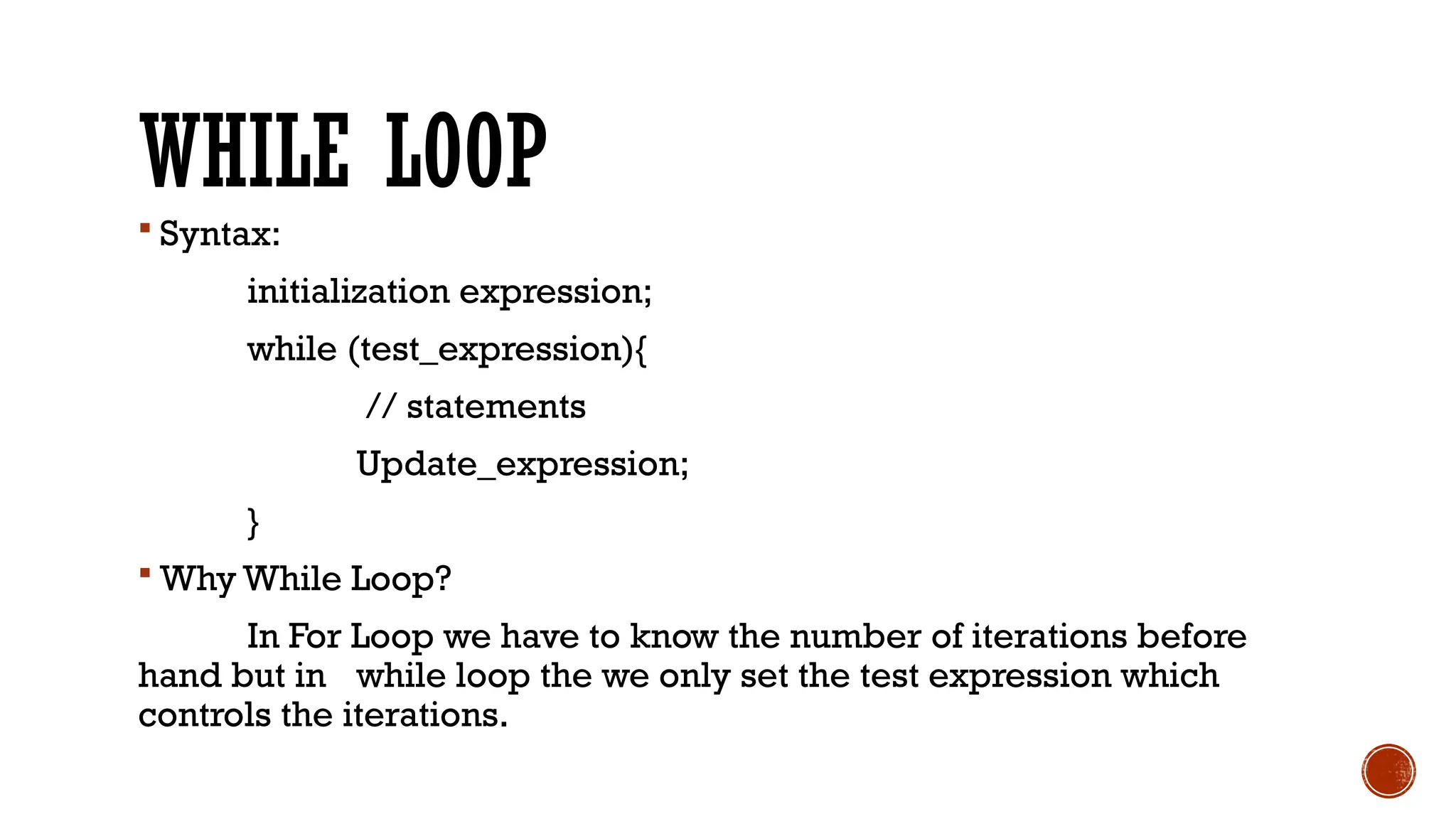 WHILE LOOP
 Syntax:
initialization expression;
while (test_expression){
// statements
Update_expression;
}
 Why While Loop?
In For Loop we have to know the number of iterations before
hand but in while loop the we only set the test expression which
controls the iterations.
 