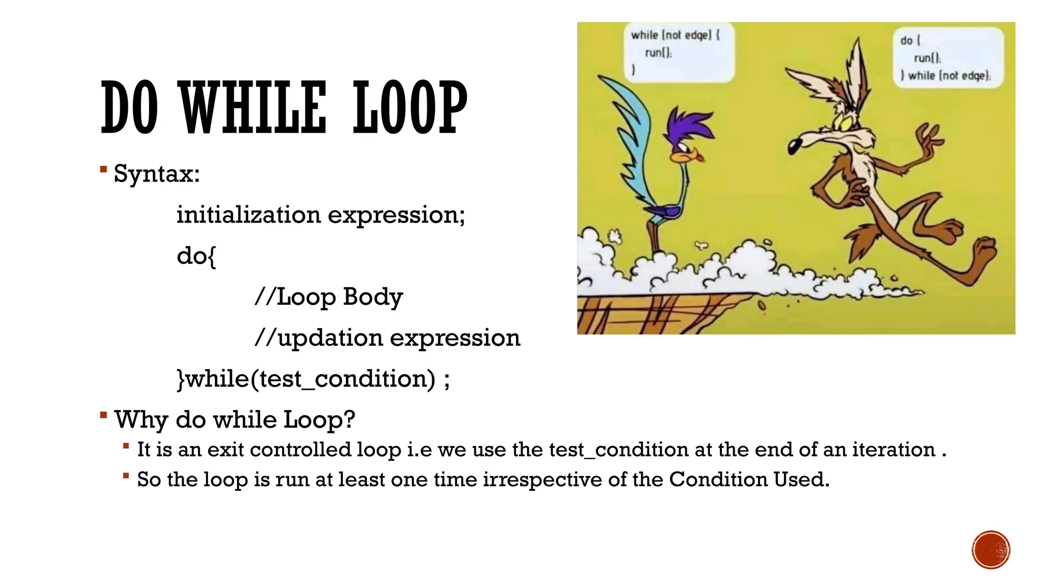 DO WHILE LOOP
 Syntax:
initialization expression;
do{
//Loop Body
//updation expression
}while(test_condition) ;
 Why do while Loop?
 It is an exit controlled loop i.e we use the test_condition at the end of an iteration .
 So the loop is run at least one time irrespective of the Condition Used.
 