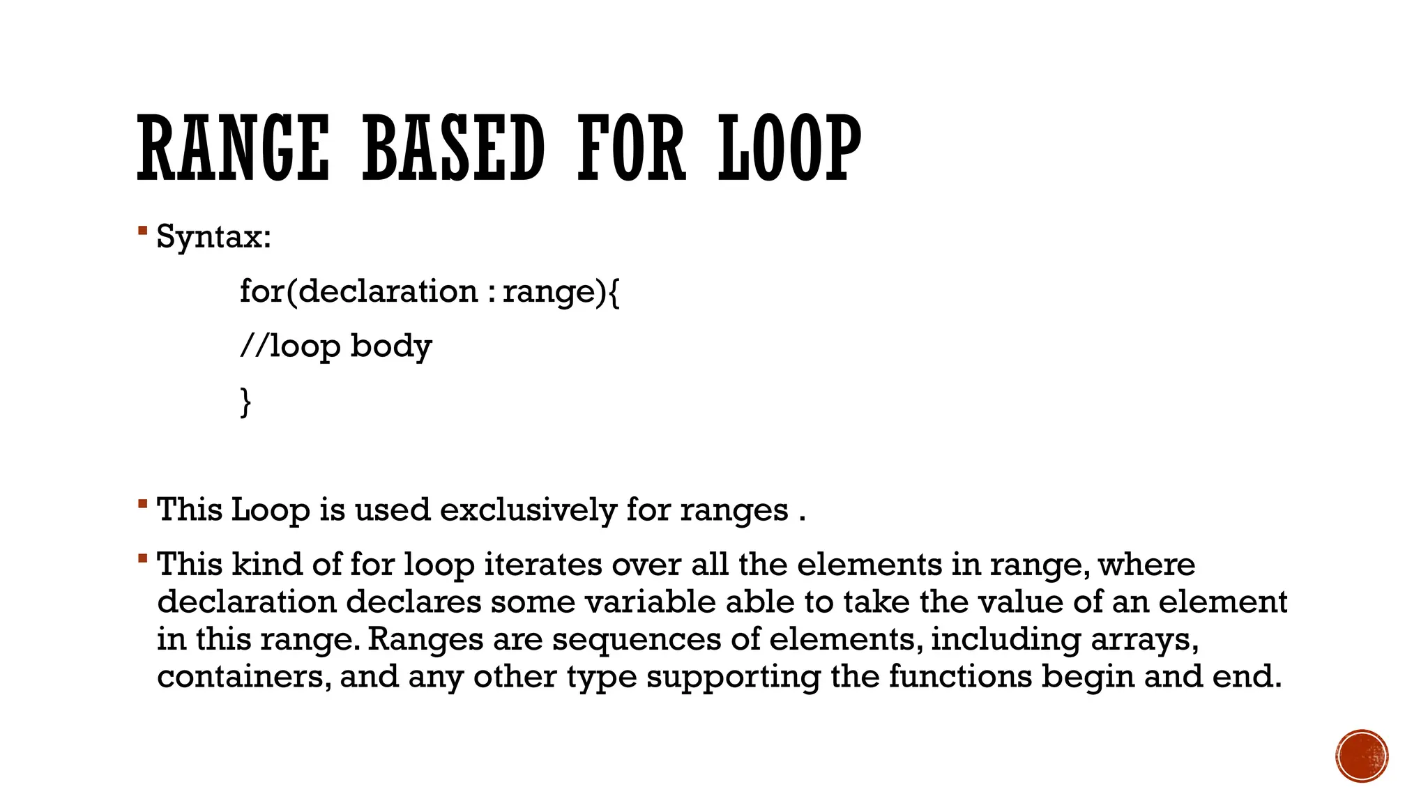 RANGE BASED FOR LOOP
 Syntax:
for(declaration : range){
//loop body
}
 This Loop is used exclusively for ranges .
 This kind of for loop iterates over all the elements in range, where
declaration declares some variable able to take the value of an element
in this range. Ranges are sequences of elements, including arrays,
containers, and any other type supporting the functions begin and end.
 