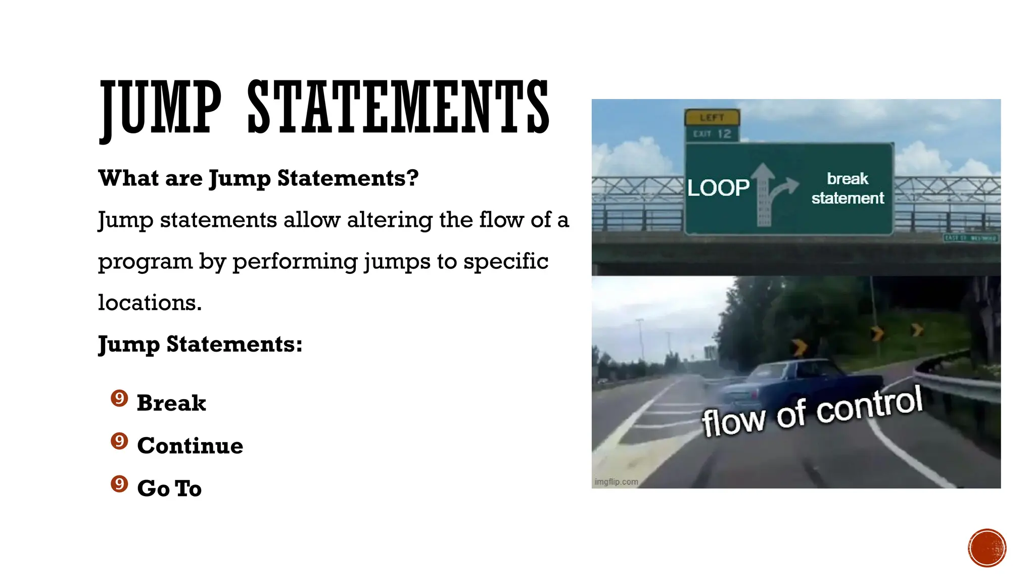 JUMP STATEMENTS
What are Jump Statements?
Jump statements allow altering the flow of a
program by performing jumps to specific
locations.
Jump Statements:
 Break
 Continue
 Go To
 