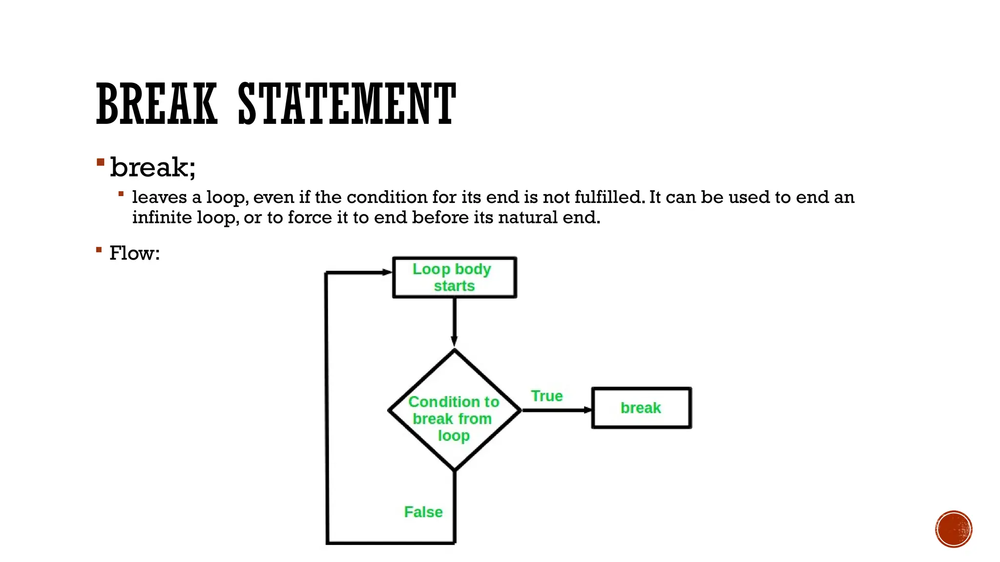 BREAK STATEMENT
break;
 leaves a loop, even if the condition for its end is not fulfilled. It can be used to end an
infinite loop, or to force it to end before its natural end.
 Flow:
 