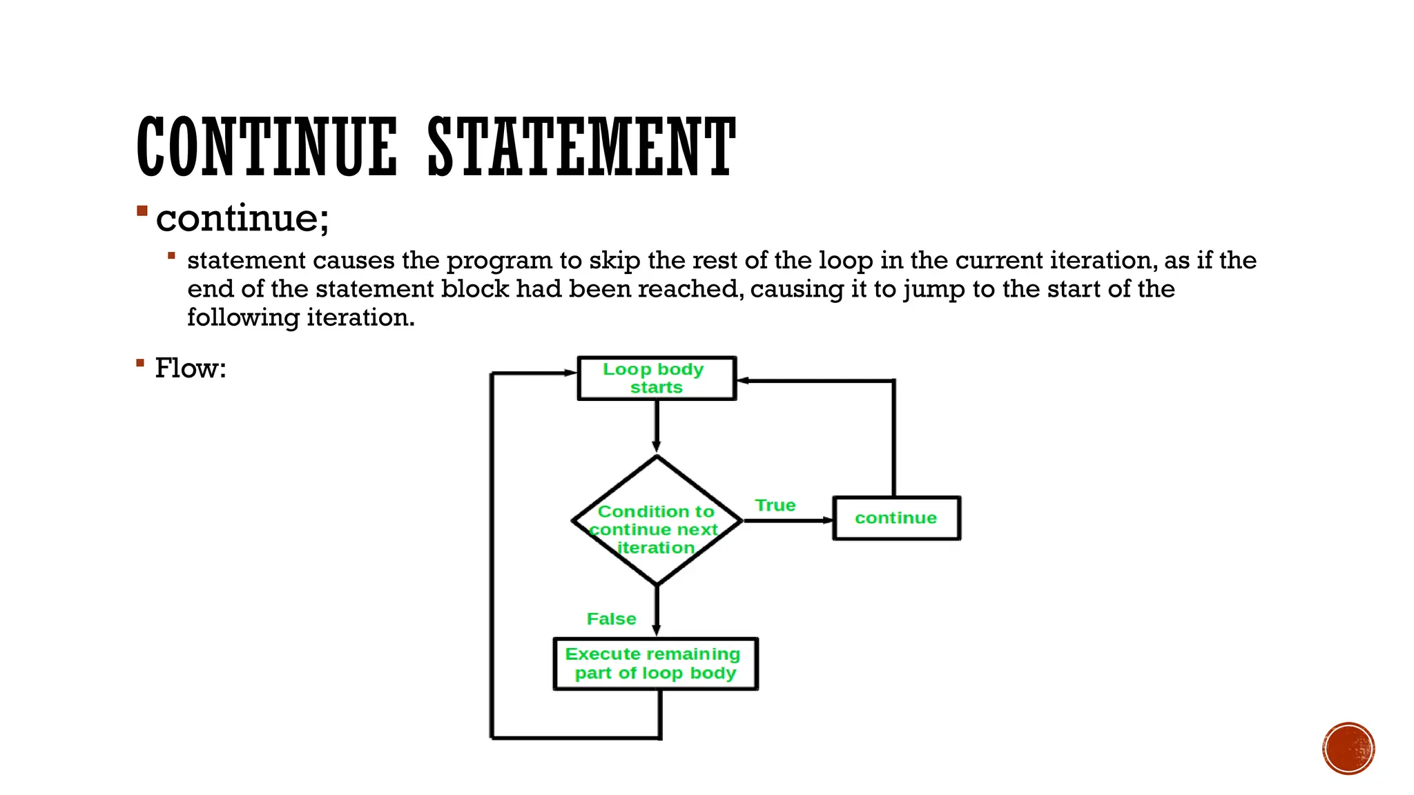 CONTINUE STATEMENT
continue;
 statement causes the program to skip the rest of the loop in the current iteration, as if the
end of the statement block had been reached, causing it to jump to the start of the
following iteration.
 Flow:
 