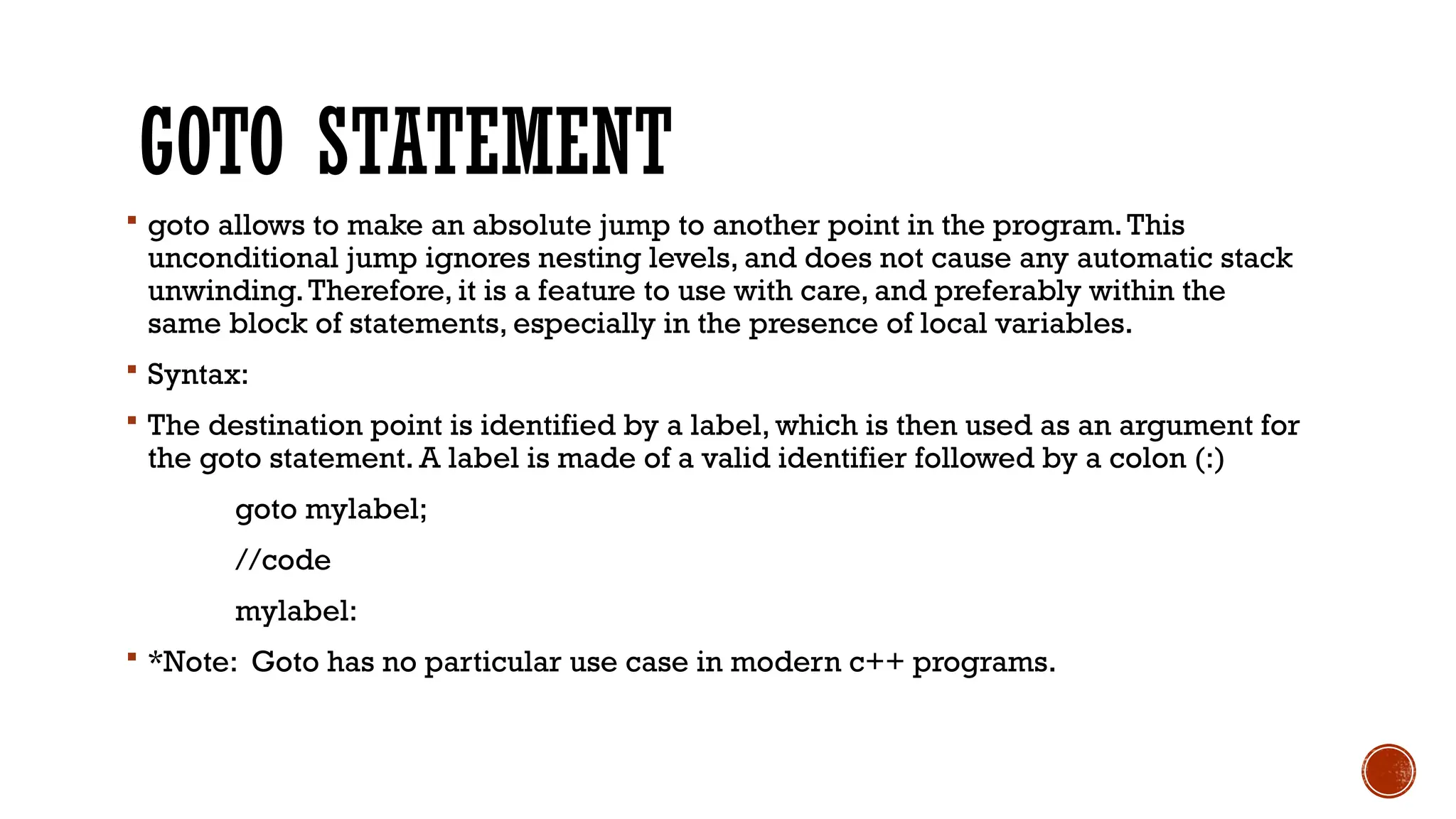 GOTO STATEMENT
 goto allows to make an absolute jump to another point in the program.This
unconditional jump ignores nesting levels, and does not cause any automatic stack
unwinding.Therefore, it is a feature to use with care, and preferably within the
same block of statements, especially in the presence of local variables.
 Syntax:
 The destination point is identified by a label, which is then used as an argument for
the goto statement. A label is made of a valid identifier followed by a colon (:)
goto mylabel;
//code
mylabel:
 *Note: Goto has no particular use case in modern c++ programs.
 