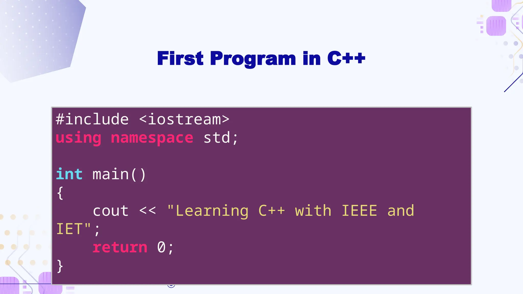 First Program in C++
#include <iostream>
using namespace std;
int main()
{
cout << "Learning C++ with IEEE and
IET";
return 0;
}
 