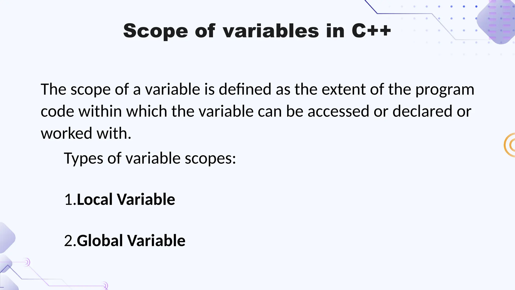 Scope of variables in C++
The scope of a variable is defined as the extent of the program
code within which the variable can be accessed or declared or
worked with.
Types of variable scopes:
1.Local Variable
2.Global Variable
 