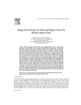 Image De-Noising for Salt and Pepper Noise by
Robust Mean Filter
Pranay Yadav1
and Vivek Kumar2
1
TIT, RGPV, Department of ECE, Bhopal, India
Email: pranaymedc@gmail.com
2
LGOI, RGPV, Department of ECE, Bhopal, India
Email: kunwarv4@gmail.com
Abstract—When an image is formed, factors such as lighting (spectra, source, and intensity)
and camera characteristics (sensor response, lenses) affect the appearance of the image.
Therefore, the prime factor that reduces the quality of the image is noise. It hides the
important details and information’s of images. In order to enhance the qualities of image,
the removal of noises become imperative and that should not at the cost of any loss of image
information. Noise removal is one of the pre-processing stages of image processing. In this
paper a new method for the enhancement of gray scale images is introduced, when images
are corrupted by fixed valued impulse noise (salt and pepper noise). The proposed
methodology ensures a better output for low and medium density of fixed value impulse
noise as compare to the other famous filters like Standard Median Filter (SMF), Decision
Based Median Filter (DBMF) and Modified Decision Based Median Filter (MDBMF) etc.
The main objective of the proposed method was to improve peak signal to noise ratio
(PSNR), visual perception and reduction in blurring of image. The proposed algorithm
replaced the noisy pixel by trimmed mean value. When previous pixel values, 0’s and 255’s
are present in the particular window and all the pixel values are 0’s and 255’s then the
remaining noisy pixels are replaced by mean value. The gray-scale image of mandrill and
Lena were tested via proposed method. The experimental result shows better peak signal to
noise ratio (PSNR), mean square error (MSE) and mean absolute error (MAE) values with
better visual and human perception.
Index Terms— blurring, human and visual perception, modified nonlinear filter, salt and
pepper noise, mean square error, peak signal to noise ratio.
I. INTRODUCTION
In the field of image processing, digital images very often get corrupted by several kinds of noise during the
process of image acquisition. The basic reasons are malfunctioning of pixels in camera sensors, faulty
memory locations in hardware, or transmission in a noisy channel [1]. In addition, these are also the main
reasons responsible for generation of the impulse noise in digital world. In the field of image processing,
digital images are mainly corrupted by the impulse noise [2]. There are two types of impulse noise, namely,
the salt-and-pepper noise also known as the fixed valued impulse noise and the random-valued impulse noise
[3], [8]. Impulse noise is one the most severe noise which usually affects the images. Researchers are
© Elsevier, 2013
Proc. of Int. Conf. on Advances in Electrical & Electronics, AETAEE
 