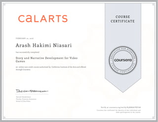 EDUCA
T
ION FOR EVE
R
YONE
CO
U
R
S
E
C E R T I F
I
C
A
TE
COURSE
CERTIFICATE
FEBRUARY 10, 2016
Arash Hakimi Niasari
Story and Narrative Development for Video
Games
an online non-credit course authorized by California Institute of the Arts and offered
through Coursera
has successfully completed
Dariush Derakhshani
Faculty, Character Animation
School of Film/Video
Verify at coursera.org/verify/X3X8KACPXTA8
Coursera has confirmed the identity of this individual and
their participation in the course.
 