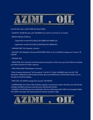 Fuel Oil 100, Type 5, GOST 10585-99, Mazut M100
- QUANTITY: 50 000 MT spot, with 100,000MT per month on contract for 12 months.
- ORIGIN: Republic of Belarus
(registration number BY/11206.01.021 00006 УНП 400091131 -
(registration number BY/11205.01.028 01942 УНП 300042199 -
- LOADING PORT: Port Klaipeda, Lithuania
- DELIVERY: FOB, (Klaipeda, Lithuania) (INCOTERMS-2010); or for CIF (ASWP) average price increase ~30
USD/MT
- PACKING: Bulk
- INSPECTION: SGS, Inspection certificate quality and quantity: will be issue upon each delivery at loading
port before shipment at seller’s expense;
- PRICE (FOB): BASE FOB (Klaipeda, Lithuania):
“Platts European Marketscan” for the position “Fuel Oil 3.5” (Code: PUABC00) under the title “FOB
Rotterdam” (MINUS) five (USD $5.00) US Dollars gross and (MINUS) four (USD $4.00) US Dollars net on
the date of the Bill of Ladding.
- PRICE (CIF): CIF (ASWP) average price increase ~30 USD/MT.
- COMMISSIONS: One (USD $1.00) US Dollars payable in commissions. Sellers side fifty cents (USD $0.50)
US Dollar (CLOSED) and buyers side fifty cents USD ($0.50) US Dollar
- PAYMENT: DLC MT700 (one time transferable. Red line confirming transfer ONLY to end supplier Nobel
Oil); 100% irrevocable; with partial payments allowed, payable at sight.
 