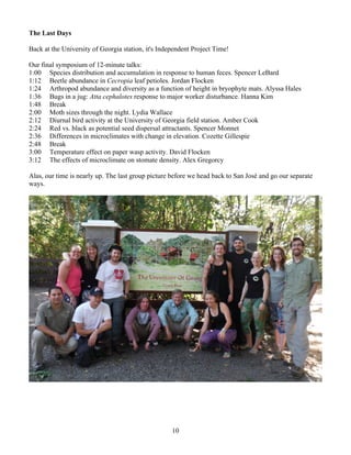 10
The Last Days
Back at the University of Georgia station, it's Independent Project Time!
Our final symposium of 12-minute talks:
1:00 Species distribution and accumulation in response to human feces. Spencer LeBard
1:12 Beetle abundance in Cecropia leaf petioles. Jordan Flocken
1:24 Arthropod abundance and diversity as a function of height in bryophyte mats. Alyssa Hales
1:36 Bugs in a jug: Atta cephalotes response to major worker disturbance. Hanna Kim
1:48 Break
2:00 Moth sizes through the night. Lydia Wallace
2:12 Diurnal bird activity at the University of Georgia field station. Amber Cook
2:24 Red vs. black as potential seed dispersal attractants. Spencer Monnet
2:36 Differences in microclimates with change in elevation. Cozette Gillespie
2:48 Break
3:00 Temperature effect on paper wasp activity. David Flocken
3:12 The effects of microclimate on stomate density. Alex Gregorcy
Alas, our time is nearly up. The last group picture before we head back to San José and go our separate
ways.
 